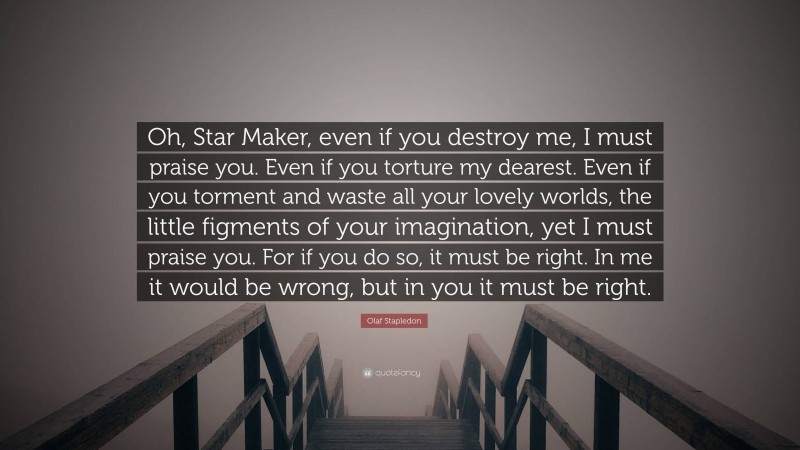 Olaf Stapledon Quote: “Oh, Star Maker, even if you destroy me, I must praise you. Even if you torture my dearest. Even if you torment and waste all your lovely worlds, the little figments of your imagination, yet I must praise you. For if you do so, it must be right. In me it would be wrong, but in you it must be right.”