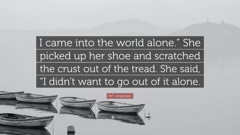 M.T. Anderson Quote: “I came into the world alone.” She picked up her shoe and scratched the crust out of the tread. She said, “I didn’t want to go out of it alone.”