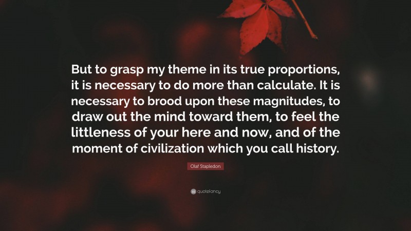 Olaf Stapledon Quote: “But to grasp my theme in its true proportions, it is necessary to do more than calculate. It is necessary to brood upon these magnitudes, to draw out the mind toward them, to feel the littleness of your here and now, and of the moment of civilization which you call history.”