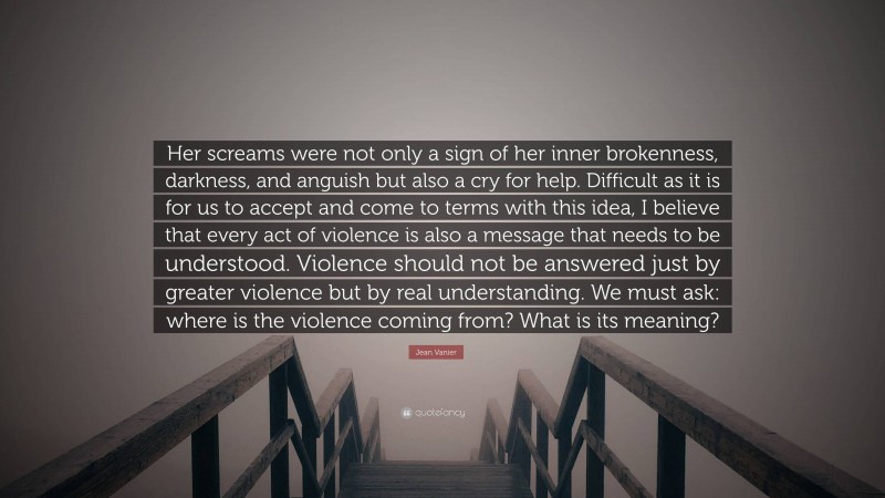 Jean Vanier Quote: “Her screams were not only a sign of her inner brokenness, darkness, and anguish but also a cry for help. Difficult as it is for us to accept and come to terms with this idea, I believe that every act of violence is also a message that needs to be understood. Violence should not be answered just by greater violence but by real understanding. We must ask: where is the violence coming from? What is its meaning?”