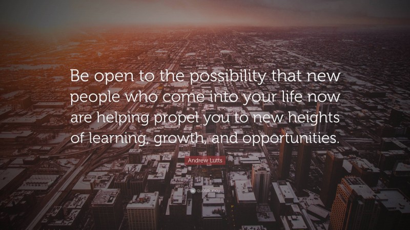 Andrew Lutts Quote: “Be open to the possibility that new people who come into your life now are helping propel you to new heights of learning, growth, and opportunities.”