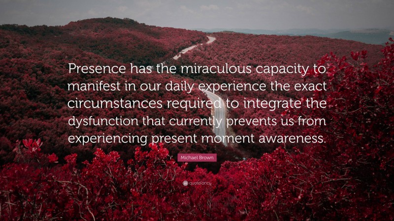 Michael Brown Quote: “Presence has the miraculous capacity to manifest in our daily experience the exact circumstances required to integrate the dysfunction that currently prevents us from experiencing present moment awareness.”
