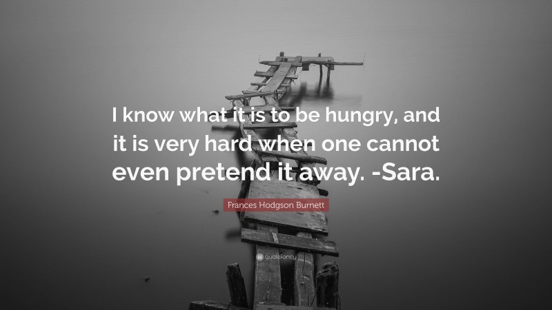 Frances Hodgson Burnett Quote: “I know what it is to be hungry, and it is very hard when one cannot even pretend it away. -Sara.”