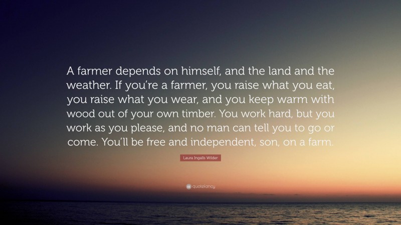 Laura Ingalls Wilder Quote: “A farmer depends on himself, and the land and the weather. If you’re a farmer, you raise what you eat, you raise what you wear, and you keep warm with wood out of your own timber. You work hard, but you work as you please, and no man can tell you to go or come. You’ll be free and independent, son, on a farm.”