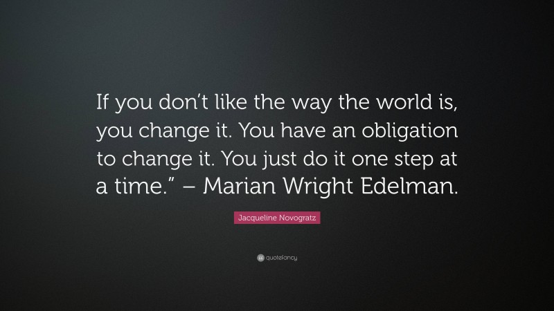 Jacqueline Novogratz Quote: “If you don’t like the way the world is, you change it. You have an obligation to change it. You just do it one step at a time.” – Marian Wright Edelman.”