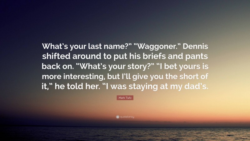 Mark Tufo Quote: “What’s your last name?” “Waggoner.” Dennis shifted around to put his briefs and pants back on. “What’s your story?” “I bet yours is more interesting, but I’ll give you the short of it,” he told her. “I was staying at my dad’s.”