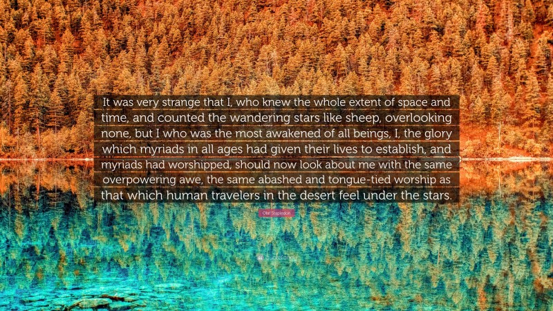 Olaf Stapledon Quote: “It was very strange that I, who knew the whole extent of space and time, and counted the wandering stars like sheep, overlooking none, but I who was the most awakened of all beings, I, the glory which myriads in all ages had given their lives to establish, and myriads had worshipped, should now look about me with the same overpowering awe, the same abashed and tongue-tied worship as that which human travelers in the desert feel under the stars.”