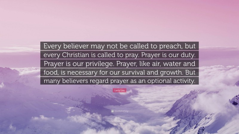 Larry Lea Quote: “Every believer may not be called to preach, but every Christian is called to pray. Prayer is our duty. Prayer is our privilege. Prayer, like air, water and food, is necessary for our survival and growth. But many believers regard prayer as an optional activity.”
