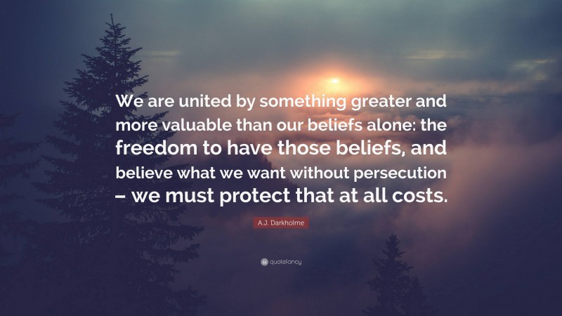 A.J. Darkholme Quote: “We are united by something greater and more valuable than our beliefs alone: the freedom to have those beliefs, and believe what we want without persecution – we must protect that at all costs.”