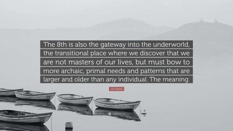 Liz Greene Quote: “The 8th is also the gateway into the underworld, the transitional place where we discover that we are not masters of our lives, but must bow to more archaic, primal needs and patterns that are larger and older than any individual. The meaning.”