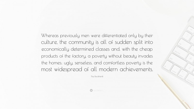 Titus Burckhardt Quote: “Whereas previously men were differentiated only by their culture, the community is all of sudden split into economically determined classes and, with the cheap products of the factory, a poverty without beauty invades the homes; ugly, senseless, and comfortless poverty is the most widespread of all modern achievements.”