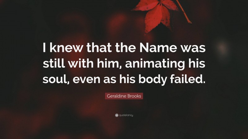 Geraldine Brooks Quote: “I knew that the Name was still with him, animating his soul, even as his body failed.”