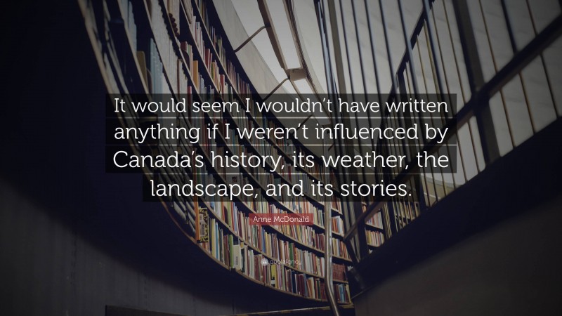 Anne McDonald Quote: “It would seem I wouldn’t have written anything if I weren’t influenced by Canada’s history, its weather, the landscape, and its stories.”