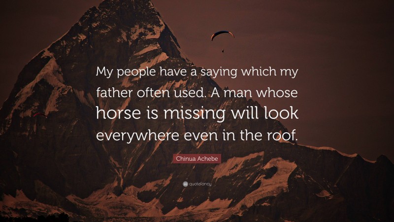 Chinua Achebe Quote: “My people have a saying which my father often used. A man whose horse is missing will look everywhere even in the roof.”