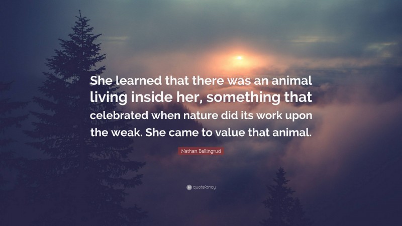 Nathan Ballingrud Quote: “She learned that there was an animal living inside her, something that celebrated when nature did its work upon the weak. She came to value that animal.”