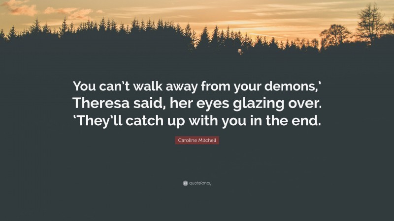 Caroline Mitchell Quote: “You can’t walk away from your demons,’ Theresa said, her eyes glazing over. ‘They’ll catch up with you in the end.”