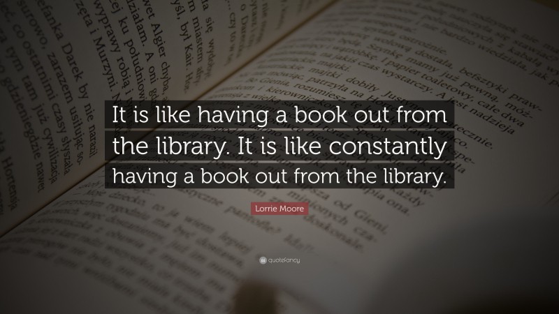 Lorrie Moore Quote: “It is like having a book out from the library. It is like constantly having a book out from the library.”