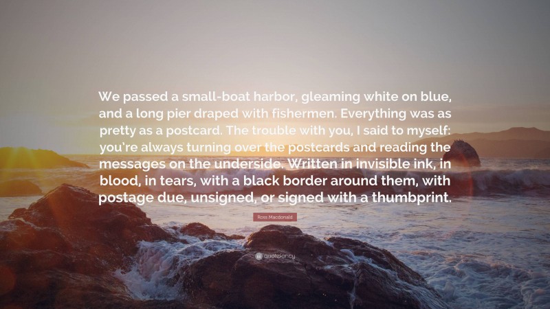 Ross Macdonald Quote: “We passed a small-boat harbor, gleaming white on blue, and a long pier draped with fishermen. Everything was as pretty as a postcard. The trouble with you, I said to myself: you’re always turning over the postcards and reading the messages on the underside. Written in invisible ink, in blood, in tears, with a black border around them, with postage due, unsigned, or signed with a thumbprint.”