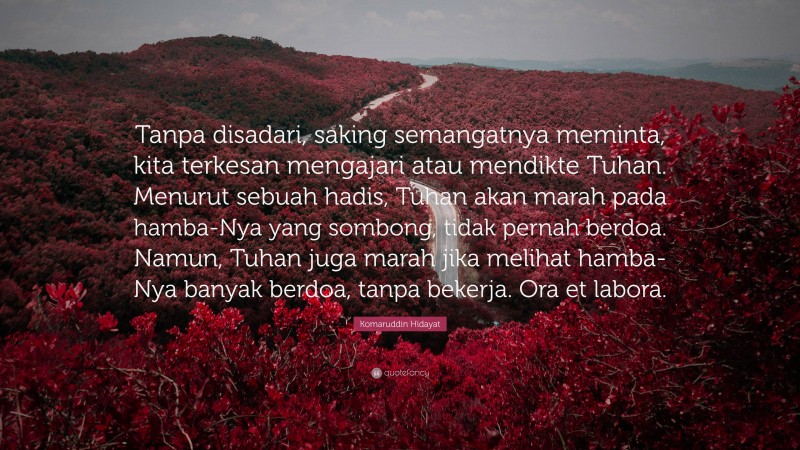 Komaruddin Hidayat Quote: “Tanpa disadari, saking semangatnya meminta, kita terkesan mengajari atau mendikte Tuhan. Menurut sebuah hadis, Tuhan akan marah pada hamba-Nya yang sombong, tidak pernah berdoa. Namun, Tuhan juga marah jika melihat hamba-Nya banyak berdoa, tanpa bekerja. Ora et labora.”