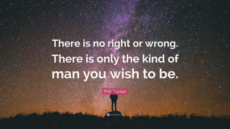 Phil Tucker Quote: “There is no right or wrong. There is only the kind of man you wish to be.”
