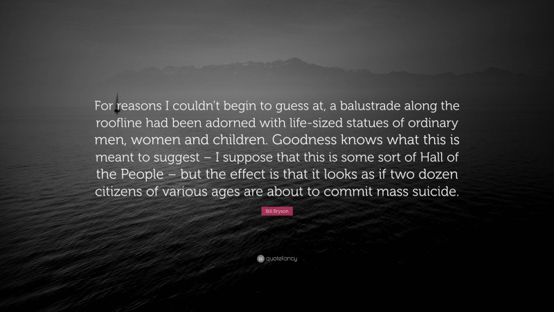 Bill Bryson Quote: “For reasons I couldn’t begin to guess at, a balustrade along the roofline had been adorned with life-sized statues of ordinary men, women and children. Goodness knows what this is meant to suggest – I suppose that this is some sort of Hall of the People – but the effect is that it looks as if two dozen citizens of various ages are about to commit mass suicide.”
