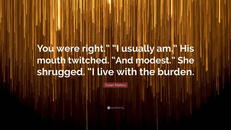 Susan Mallery Quote: “You were right.” “I usually am.” His mouth twitched. “And modest.” She shrugged. “I live with the burden.”