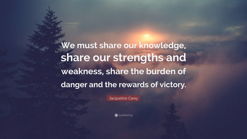 Jacqueline Carey Quote: “We must share our knowledge, share our strengths and weakness, share the burden of danger and the rewards of victory.”