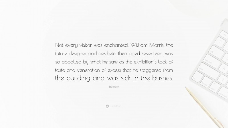 Bill Bryson Quote: “Not every visitor was enchanted. William Morris, the future designer and aesthete, then aged seventeen, was so appalled by what he saw as the exhibition’s lack of taste and veneration of excess that he staggered from the building and was sick in the bushes.”