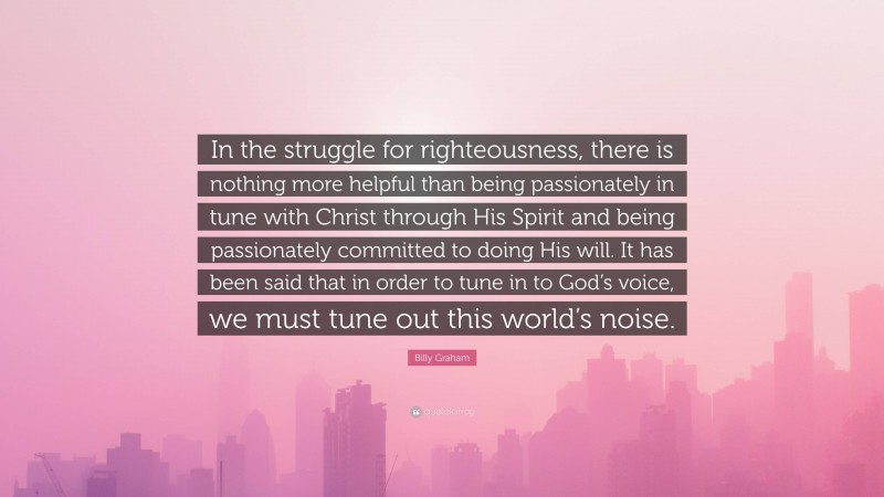 Billy Graham Quote: “In the struggle for righteousness, there is nothing more helpful than being passionately in tune with Christ through His Spirit and being passionately committed to doing His will. It has been said that in order to tune in to God’s voice, we must tune out this world’s noise.”
