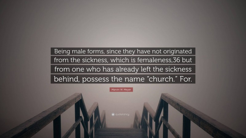 Marvin W. Meyer Quote: “Being male forms, since they have not originated from the sickness, which is femaleness,36 but from one who has already left the sickness behind, possess the name “church.” For.”