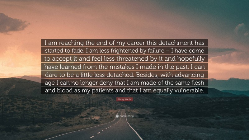 Henry Marsh Quote: “I am reaching the end of my career this detachment has started to fade. I am less frightened by failure – I have come to accept it and feel less threatened by it and hopefully have learned from the mistakes I made in the past. I can dare to be a little less detached. Besides, with advancing age I can no longer deny that I am made of the same flesh and blood as my patients and that I am equally vulnerable.”