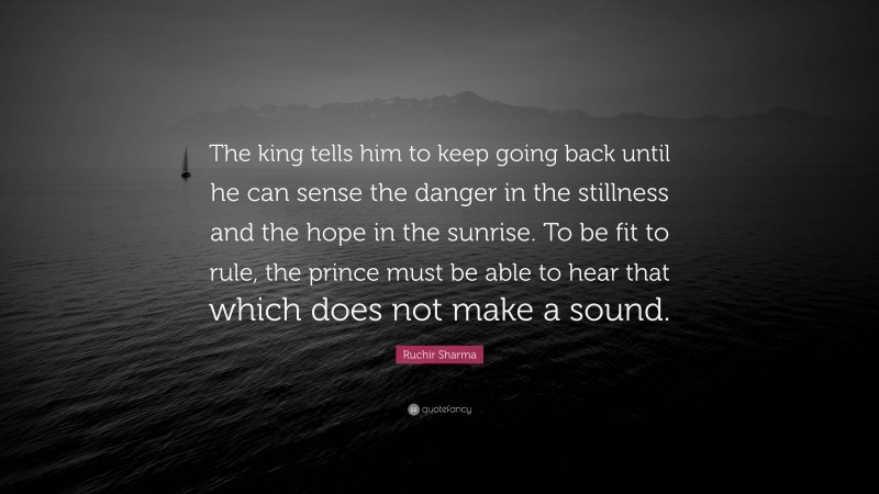 Ruchir Sharma Quote: “The king tells him to keep going back until he can sense the danger in the stillness and the hope in the sunrise. To be fit to rule, the prince must be able to hear that which does not make a sound.”