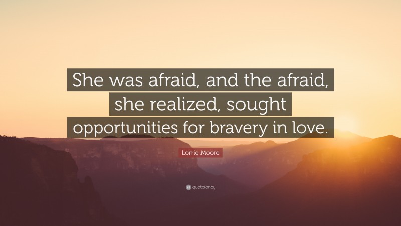 Lorrie Moore Quote: “She was afraid, and the afraid, she realized, sought opportunities for bravery in love.”