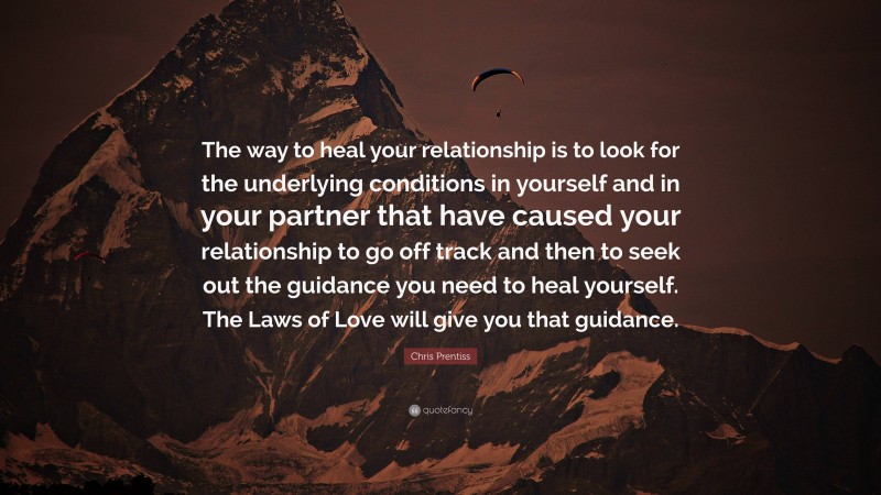 Chris Prentiss Quote: “The way to heal your relationship is to look for the underlying conditions in yourself and in your partner that have caused your relationship to go off track and then to seek out the guidance you need to heal yourself. The Laws of Love will give you that guidance.”