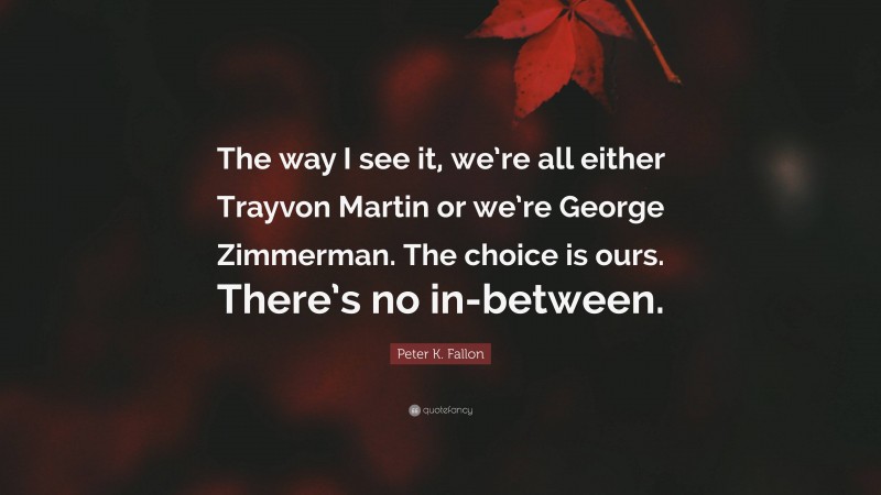 Peter K. Fallon Quote: “The way I see it, we’re all either Trayvon Martin or we’re George Zimmerman. The choice is ours. There’s no in-between.”