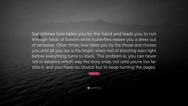 Megan Hart Quote: “Sometimes love takes you by the hand and leads you to run through fields of flowers while butterflies weave you a dress out of rainbows. Other times, love takes you by the throat and chokes you until all you see is the bright, sharp trail of shooting stars right before everything turns to black. The problem is, you can never tell in advance which way the story ends, not until you’re too far into it, and you have no choice but to keep turning the pages.”