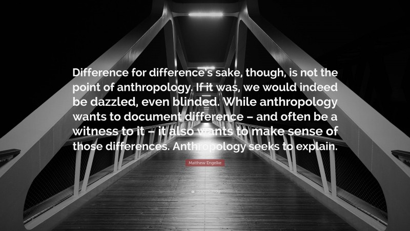 Matthew Engelke Quote: “Difference for difference’s sake, though, is not the point of anthropology. If it was, we would indeed be dazzled, even blinded. While anthropology wants to document difference – and often be a witness to it – it also wants to make sense of those differences. Anthropology seeks to explain.”