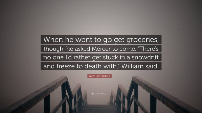 Garth Risk Hallberg Quote: “When he went to go get groceries, though, he asked Mercer to come. ‘There’s no one I’d rather get stuck in a snowdrift and freeze to death with,’ William said.”