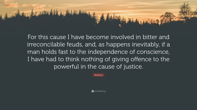 Boethius Quote: “For this cause I have become involved in bitter and irreconcilable feuds, and, as happens inevitably, if a man holds fast to the independence of conscience, I have had to think nothing of giving offence to the powerful in the cause of justice.”