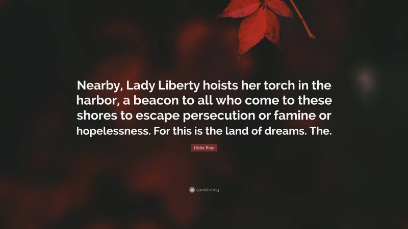 Libba Bray Quote: “Nearby, Lady Liberty hoists her torch in the harbor, a beacon to all who come to these shores to escape persecution or famine or hopelessness. For this is the land of dreams. The.”