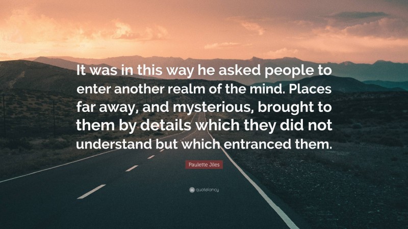 Paulette Jiles Quote: “It was in this way he asked people to enter another realm of the mind. Places far away, and mysterious, brought to them by details which they did not understand but which entranced them.”