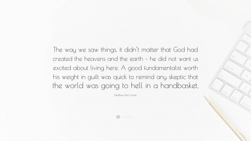 Matthew Paul Turner Quote: “The way we saw things, it didn’t matter that God had created the heavens and the earth – he did not want us excited about living here. A good fundamentalist worth his weight in guilt was quick to remind any skeptic that the world was going to hell in a handbasket.”