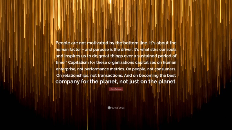 Joey Reiman Quote: “People are not motivated by the bottom line. It’s about the human factor – and purpose is the driver. It’s what stirs our souls and inspires us to do great things over a sustained period of time.” Capitalism for these organizations capitalizes on human enterprise, not performance metrics. On people, not consumers. On relationships, not transactions. And on becoming the best company for the planet, not just on the planet.”