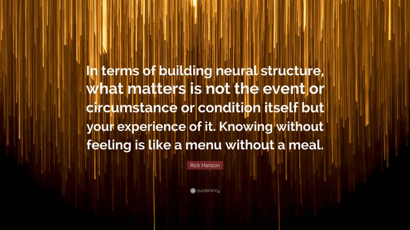 Rick Hanson Quote: “In terms of building neural structure, what matters is not the event or circumstance or condition itself but your experience of it. Knowing without feeling is like a menu without a meal.”