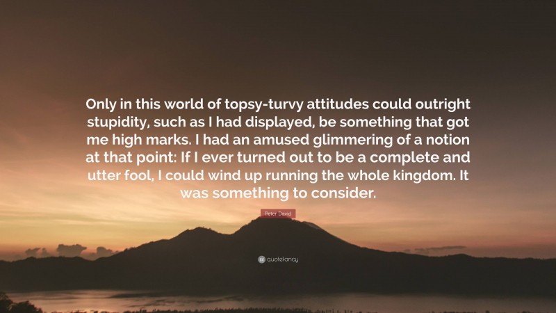 Peter David Quote: “Only in this world of topsy-turvy attitudes could outright stupidity, such as I had displayed, be something that got me high marks. I had an amused glimmering of a notion at that point: If I ever turned out to be a complete and utter fool, I could wind up running the whole kingdom. It was something to consider.”