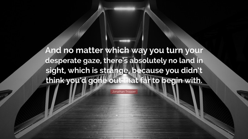 Jonathan Tropper Quote: “And no matter which way you turn your desperate gaze, there’s absolutely no land in sight, which is strange, because you didn’t think you’d gone out that far to begin with.”