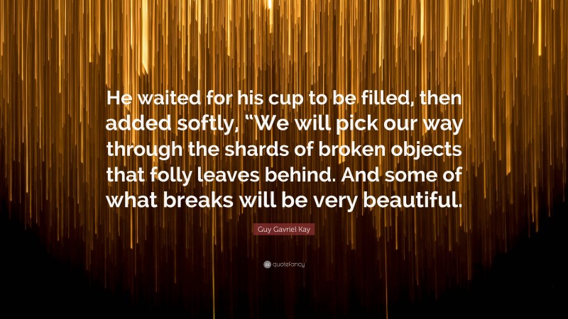 Guy Gavriel Kay Quote: “He waited for his cup to be filled, then added softly, “We will pick our way through the shards of broken objects that folly leaves behind. And some of what breaks will be very beautiful.”