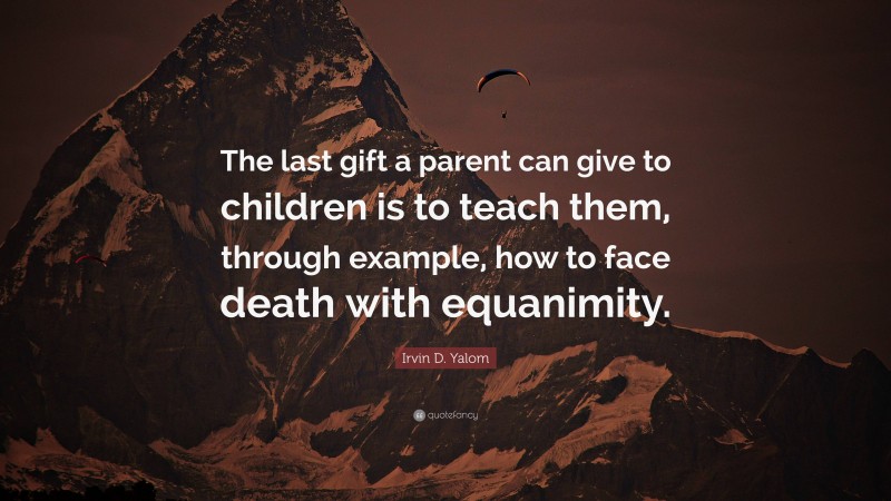 Irvin D. Yalom Quote: “The last gift a parent can give to children is to teach them, through example, how to face death with equanimity.”