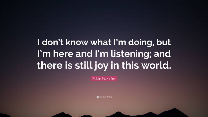 Robin McKinley Quote: “I don’t know what I’m doing, but I’m here and I’m listening; and there is still joy in this world.”