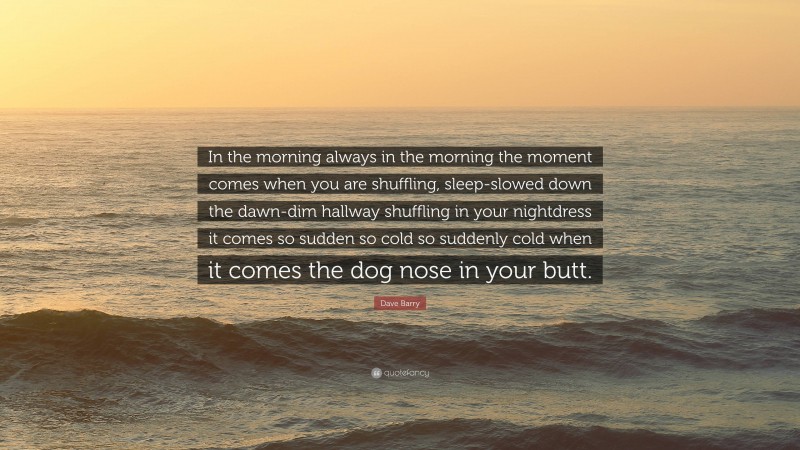 Dave Barry Quote: “In the morning always in the morning the moment comes when you are shuffling, sleep-slowed down the dawn-dim hallway shuffling in your nightdress it comes so sudden so cold so suddenly cold when it comes the dog nose in your butt.”